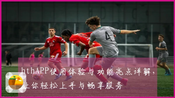 hthAPP使用体验与功能亮点详解，让你轻松上手与畅享服务