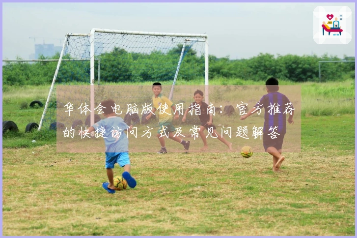 华体会电脑版使用指南：官方推荐的快捷访问方式及常见问题解答